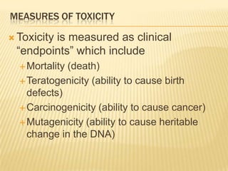 MEASURES OF TOXICITY
 Toxicity

is measured as clinical
“endpoints” which include
 Mortality

(death)
 Teratogenicity (ability to cause birth
defects)
 Carcinogenicity (ability to cause cancer)
 Mutagenicity (ability to cause heritable
change in the DNA)

 