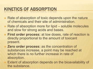 KINETICS OF ABSORPTION









Rate of absorption of toxic depends upon the nature
of chemicals and their site of administration.
Rate of absorption more for lipid – soluble molecules
and slow for strong acids and bases.
First order process: at low doses, rate of reaction is
directly proportional to the amount of toxicant
present.
Zero order process: as the concentration of
substances increase, a point may be reached at
which there is no further increase in rate of
absorption.
Extent of absorption depends on the bioavailability of
the substance.

 
