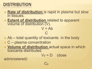 DISTRIBUTION
Rate of distribution is rapid in plasma but slow
in tissues.
 Extent of distribution related to apparent
volume of distribution (V).
V = Ab
C
 Ab – total quantity of toxicants in the body
 C – plasma concentration
 Volume of distribution actual space in which
toxicants distributed.
Vd = D (dose
administered)
Cp


 