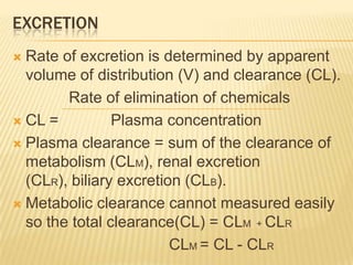 EXCRETION
Rate of excretion is determined by apparent
volume of distribution (V) and clearance (CL).
Rate of elimination of chemicals
 CL =
Plasma concentration
 Plasma clearance = sum of the clearance of
metabolism (CLM), renal excretion
(CLR), biliary excretion (CLB).
 Metabolic clearance cannot measured easily
so the total clearance(CL) = CLM + CLR
CLM = CL - CLR


 
