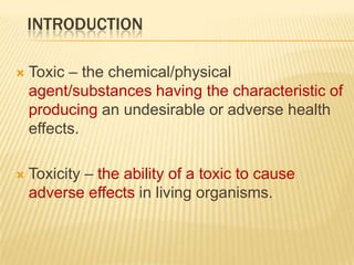 INTRODUCTION


Toxic – the chemical/physical
agent/substances having the characteristic of
producing an undesirable or adverse health
effects.



Toxicity – the ability of a toxic to cause
adverse effects in living organisms.

 