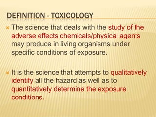 DEFINITION - TOXICOLOGY


The science that deals with the study of the
adverse effects chemicals/physical agents
may produce in living organisms under
specific conditions of exposure.



It is the science that attempts to qualitatively
identify all the hazard as well as to
quantitatively determine the exposure
conditions.

 