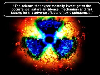 “The science that experimentally investigates the
occurrence, nature, incidence, mechanism and risk
factors for the adverse effects of toxic substances.”

 