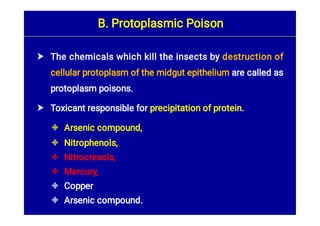 







The chemicals which kill the insects by destruction of
cellular protoplasm of the midgut epithelium are called as
protoplasm poisons.
Toxicant responsible for precipitation of protein.
Arsenic compound,
Nitrophenols,
Nitrocresols,
Mercury,
Copper
Arsenic compound.
B. Protoplasmic Poison
 