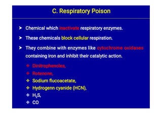 








Chemical which inactivate respiratory enzymes.
These chemicals block cellular respiration.
They combine with enzymes like cytochrome oxidases
containing iron and inhibit their catalytic action.
Dinitrophenoles,
Rotenone,
Sodium ﬂucoacetate,
Hydrogenn cyanide (HCN),
H2S,
CO
C. Respiratory Poison
 