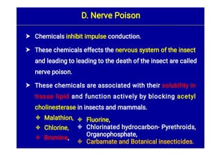 





Chemicals inhibit impulse conduction.
These chemicals effects the nervous system of the insect
and leading to leading to the death of the insect are called
nerve poison.
These chemicals are associated with their solubility in
tissue lipid and function actively by blocking acetyl
cholinesterase in insects and mammals.
Malathion,
Chlorine,
Bromine,
D. Nerve Poison



Fluorine,
Chlorinated hydrocarbon- Pyrethroids,
Organophosphate,
Carbamate and Botanical insecticides.
 