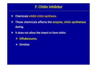




Chemicals inhibit chitin synthesis.
These chemicals affects the enzyme, chitin synthetase
during.
It does not allow the insect to form chitin.
Diﬂubenzuron,
Dimiline
F. Chitin Inhibitor
 