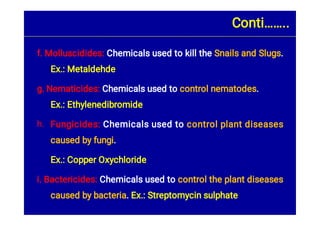 h.
f. Molluscidides: Chemicals used to kill the Snails and Slugs.
Ex.: Metaldehde
g. Nematicides: Chemicals used to control nematodes.
Ex.: Ethylenedibromide
Fungicides: Chemicals used to control plant diseases
caused by fungi.
Ex.: Copper Oxychloride
i. Bactericides: Chemicals used to control the plant diseases
caused by bacteria. Ex.: Streptomycin sulphate
Conti……..
 