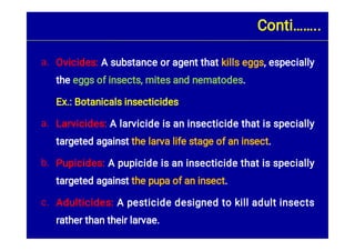 a.
a.
b.
c.
Ovicides: A substance or agent that kills eggs, especially
the eggs of insects, mites and nematodes.
Ex.: Botanicals insecticides
Larvicides: A larvicide is an insecticide that is specially
targeted against the larva life stage of an insect.
Pupicides: A pupicide is an insecticide that is specially
targeted against the pupa of an insect.
Adulticides: A pesticide designed to kill adult insects
rather than their larvae.
Conti……..
 