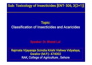 Speaker: Dr. Bharat Lal
Rajmata Vijayaraje Scindia Krishi Vishwa Vidyalaya,
Gwalior (M.P.)- 474002
RAK, College of Agriculture , Sehore
Topic:
Classiﬁcation of Insecticides and Acaricides
Sub: Toxicology of Insecticides [ENT- 506, 3(2+1)]
 