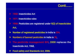 






1968: Insecticides Act
1971: Insecticides rules
1968: Pesticides are registered under 9(3) of Insecticides
Act,
Number of registered pesticides in India is 234.
Numbers of banned pesticides in India is 28,
The pesticide management Bill, 2008 replaces the
Insecticide Act, 1968,
Food safety and Standards Act, 2006.
Conti……..
 