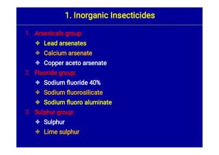 1.



2.



3.


Arsenicals group:
Lead arsenates
Calcium arsenate
Copper aceto arsenate
Fluoride group:
Sodium ﬂuoride 40%
Sodium ﬂuorosilicate
Sodium ﬂuoro aluminate
Sulphur group:
Sulphur
Lime sulphur
1. Inorganic Insecticides
 