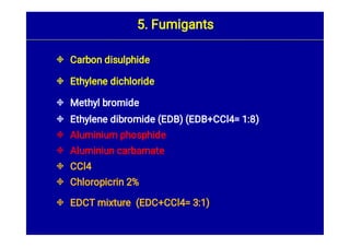 








Carbon disulphide
Ethylene dichloride
Methyl bromide
Ethylene dibromide (EDB) (EDB+CCl4= 1:8)
Aluminium phosphide
Aluminiun carbamate
CCl4
Chloropicrin 2%
EDCT mixture (EDC+CCl4= 3:1)
5. Fumigants
 