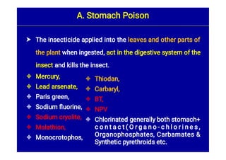 A. Stomach Poison








The insecticide applied into the leaves and other parts of
the plant when ingested, act in the digestive system of the
insect and kills the insect.
Mercury,
Lead arsenate,
Paris green,
Sodium ﬂuorine,
Sodium cryolite,
Malathion,
Monocrotophos,





Thiodan,
Carbaryl,
BT,
NPV
Chlorinated generally both stomach+
c o n t a c t ( O r g a n o - c h l o r i n e s ,
Organophosphates, Carbamates &
Synthetic pyrethroids etc.
 