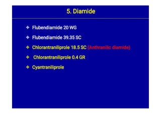 




Flubendiamide 20 WG
Flubendiamide 39.35 SC
Chlorantraniliprole 18.5 SC (Anthranilic diamide)
Chlorantraniliprole 0.4 GR
Cyantraniliprole
5. Diamide
 