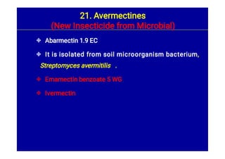 



Abarmectin 1.9 EC
It is isolated from soil microorganism bacterium,
Streptomyces avermitilis .
Emamectin benzoate 5 WG
Ivermectin
21. Avermectines
(New Insecticide from Microbial)
 