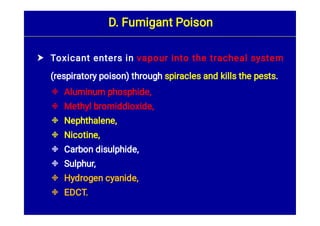 








Toxicant enters in vapour into the tracheal system
(respiratory poison) through spiracles and kills the pests.
Aluminum phosphide,
Methyl bromiddioxide,
Nephthalene,
Nicotine,
Carbon disulphide,
Sulphur,
Hydrogen cyanide,
EDCT.
D. Fumigant Poison
 