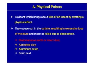 





Toxicant which brings about kills of an insect by exerting a
physical effect.
They cause cut in the cuticle, resulting in excessive loss
of moisture and insect is killed due to desiccation.
Diatomaceous earth or insert dust,
Activated clay,
Aluminum oxide
Boric acid
A. Physical Poison
 