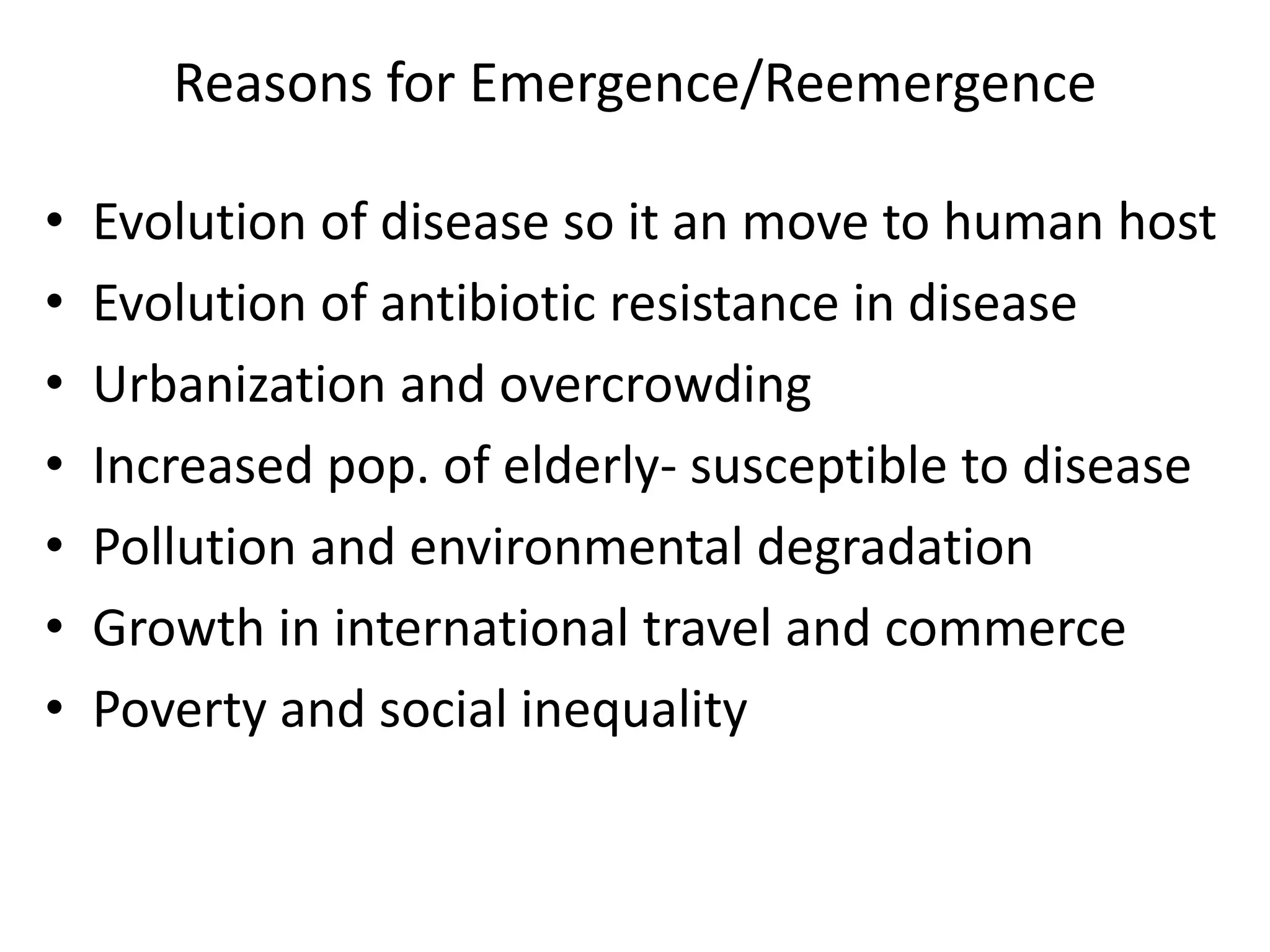 Reasons for Emergence/Reemergence
• Evolution of disease so it an move to human host
• Evolution of antibiotic resistance in disease
• Urbanization and overcrowding
• Increased pop. of elderly- susceptible to disease
• Pollution and environmental degradation
• Growth in international travel and commerce
• Poverty and social inequality
 