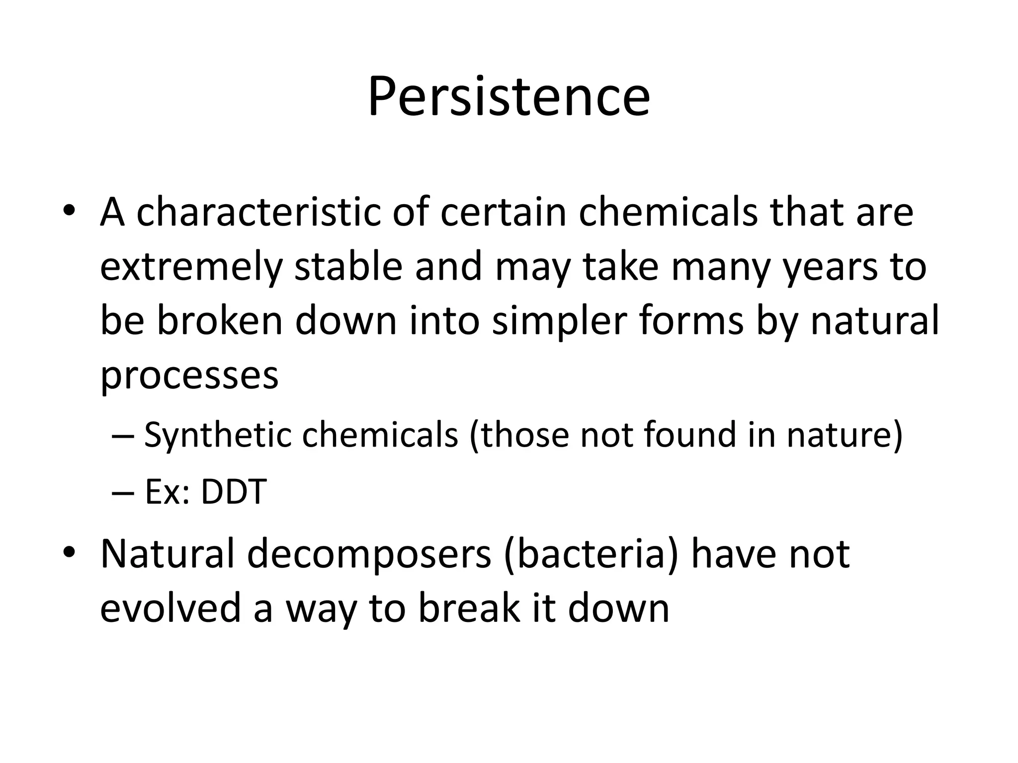 Persistence
• A characteristic of certain chemicals that are
extremely stable and may take many years to
be broken down into simpler forms by natural
processes
– Synthetic chemicals (those not found in nature)
– Ex: DDT
• Natural decomposers (bacteria) have not
evolved a way to break it down
 
