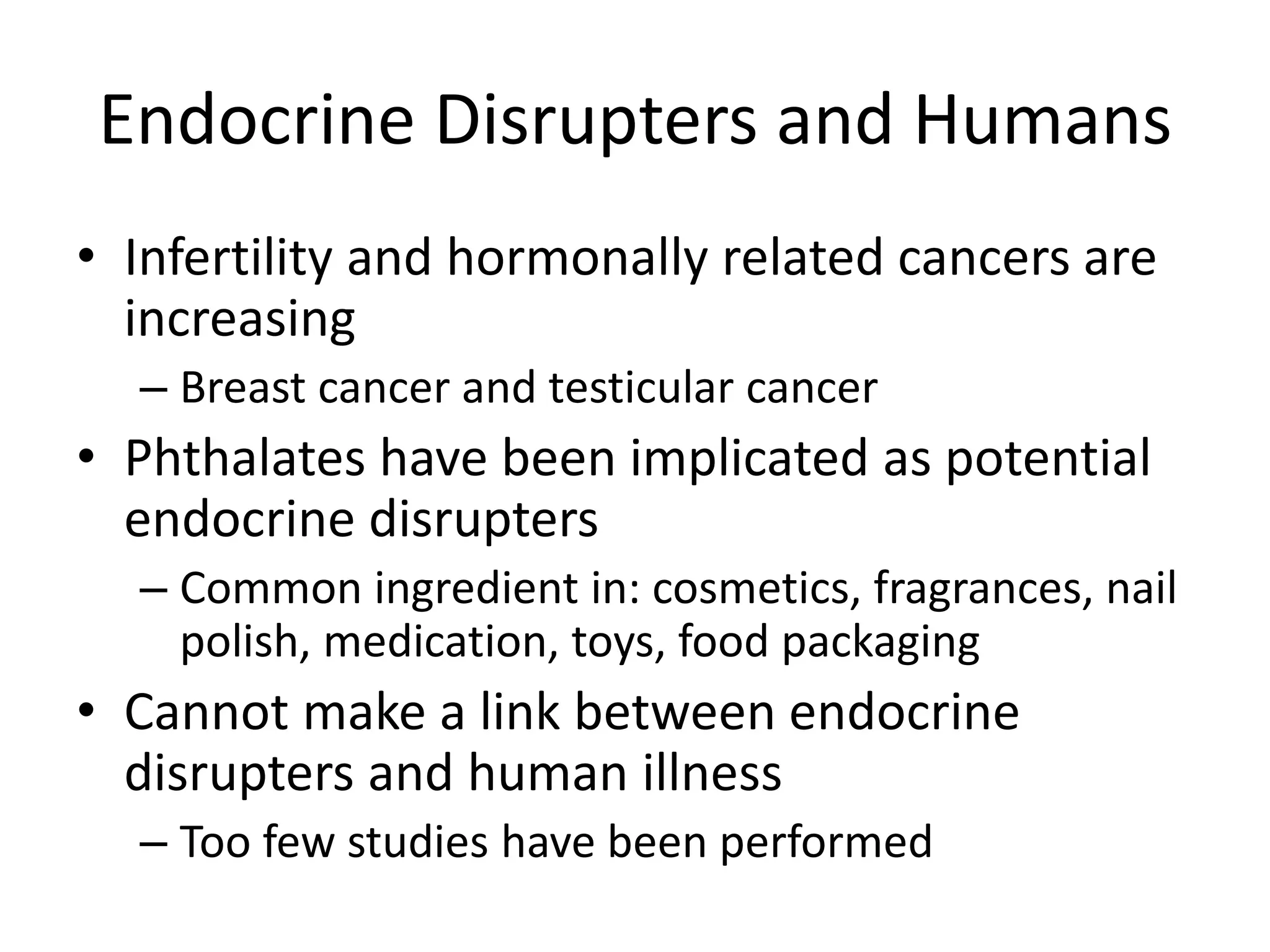Endocrine Disrupters and Humans
• Infertility and hormonally related cancers are
increasing
– Breast cancer and testicular cancer
• Phthalates have been implicated as potential
endocrine disrupters
– Common ingredient in: cosmetics, fragrances, nail
polish, medication, toys, food packaging
• Cannot make a link between endocrine
disrupters and human illness
– Too few studies have been performed
 