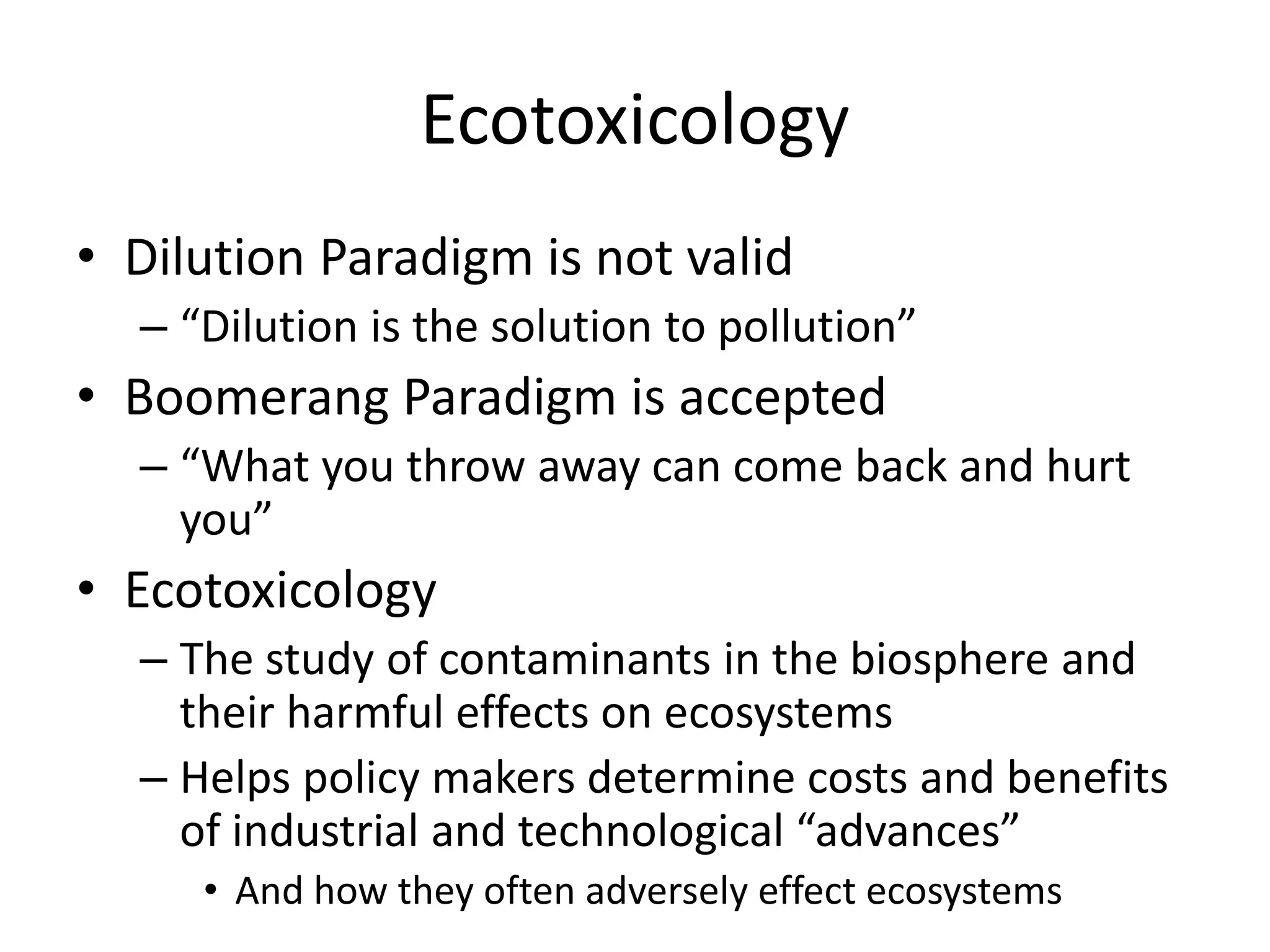 Ecotoxicology
• Dilution Paradigm is not valid
– “Dilution is the solution to pollution”
• Boomerang Paradigm is accepted
– “What you throw away can come back and hurt
you”
• Ecotoxicology
– The study of contaminants in the biosphere and
their harmful effects on ecosystems
– Helps policy makers determine costs and benefits
of industrial and technological “advances”
• And how they often adversely effect ecosystems
 
