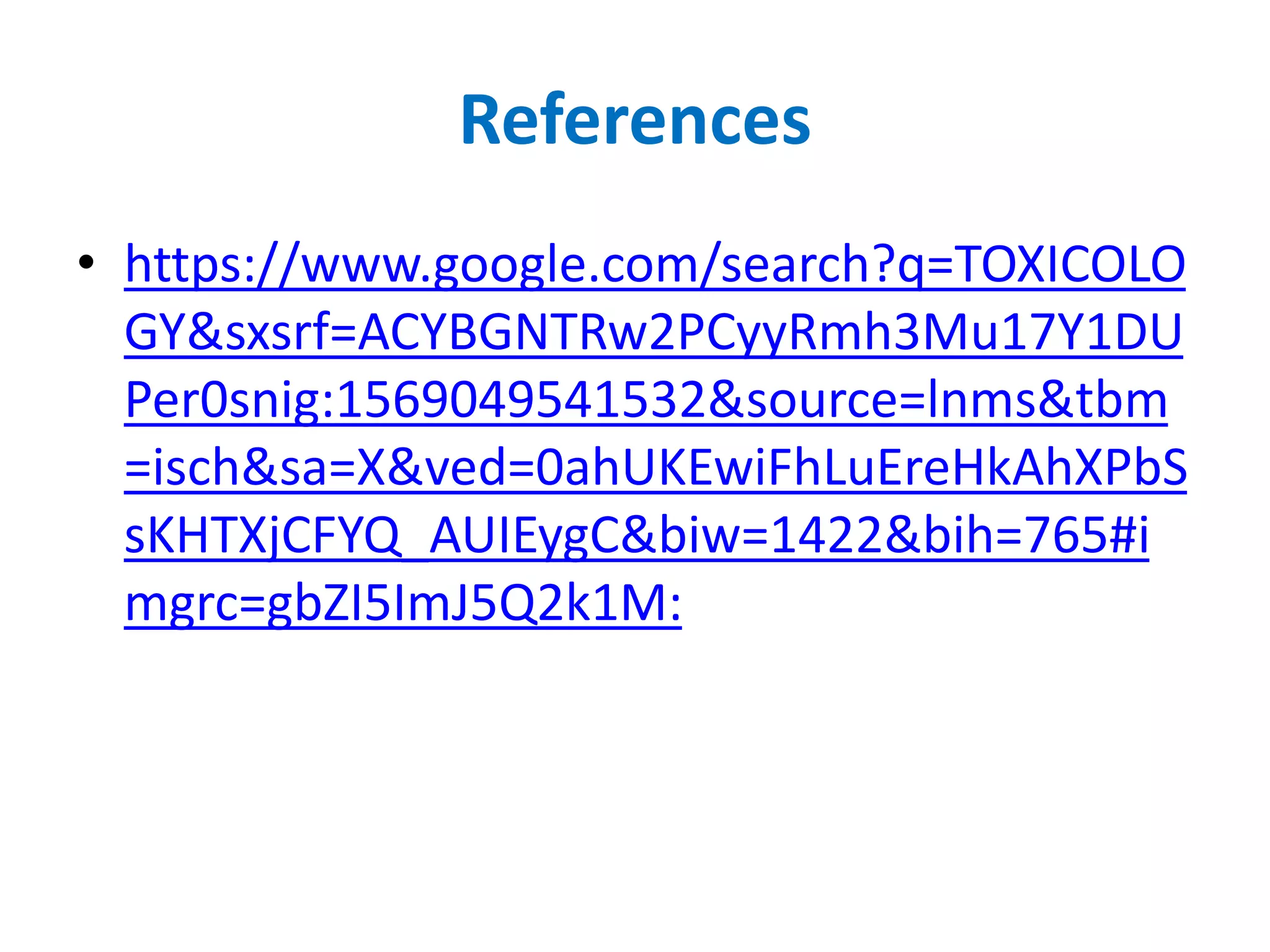 References
• https://www.google.com/search?q=TOXICOLO
GY&sxsrf=ACYBGNTRw2PCyyRmh3Mu17Y1DU
Per0snig:1569049541532&source=lnms&tbm
=isch&sa=X&ved=0ahUKEwiFhLuEreHkAhXPbS
sKHTXjCFYQ_AUIEygC&biw=1422&bih=765#i
mgrc=gbZI5ImJ5Q2k1M:
 