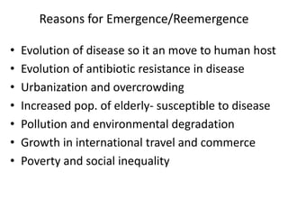 Reasons for Emergence/Reemergence
• Evolution of disease so it an move to human host
• Evolution of antibiotic resistance in disease
• Urbanization and overcrowding
• Increased pop. of elderly- susceptible to disease
• Pollution and environmental degradation
• Growth in international travel and commerce
• Poverty and social inequality
 