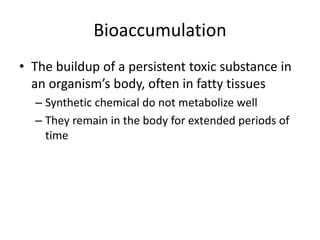 Bioaccumulation
• The buildup of a persistent toxic substance in
an organism’s body, often in fatty tissues
– Synthetic chemical do not metabolize well
– They remain in the body for extended periods of
time
 