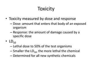 Toxicity
• Toxicity measured by dose and response
– Dose: amount that enters that body of an exposed
organism
– Response: the amount of damage caused by a
specific dose
• LD50
– Lethal dose to 50% of the test organisms
– Smaller the LD50, the more lethal the chemical
– Determined for all new synthetic chemicals
 