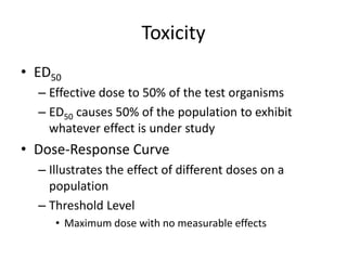 Toxicity
• ED50
– Effective dose to 50% of the test organisms
– ED50 causes 50% of the population to exhibit
whatever effect is under study
• Dose-Response Curve
– Illustrates the effect of different doses on a
population
– Threshold Level
• Maximum dose with no measurable effects
 