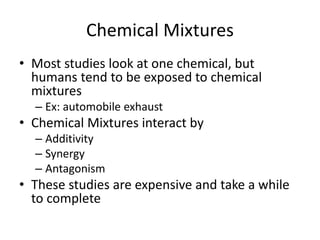 Chemical Mixtures
• Most studies look at one chemical, but
humans tend to be exposed to chemical
mixtures
– Ex: automobile exhaust
• Chemical Mixtures interact by
– Additivity
– Synergy
– Antagonism
• These studies are expensive and take a while
to complete
 