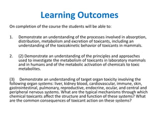 Learning Outcomes
On completion of the course the students will be able to:
1. Demonstrate an understanding of the processes involved in absorption,
distribution, metabolism and excretion of toxicants, including an
understanding of the toxicokinetic behavior of toxicants in mammals.
2. (2) Demonstrate an understanding of the principles and approaches
used to investigate the metabolism of toxicants in laboratory mammals
and in humans and of the metabolic activation of chemicals to toxic
metabolites.
(3) Demonstrate an understanding of target organ toxicity involving the
following organ systems: liver, kidney blood, cardiovascular, immune, skin,
gastrointestinal, pulmonary, reproductive, endocrine, ocular, and central and
peripheral nervous systems. What are the typical mechanisms through which
chemical toxicants affect the structure and function of these systems? What
are the common consequences of toxicant action on these systems?
 