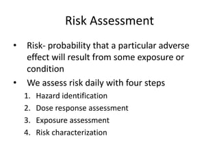 Risk Assessment
• Risk- probability that a particular adverse
effect will result from some exposure or
condition
• We assess risk daily with four steps
1. Hazard identification
2. Dose response assessment
3. Exposure assessment
4. Risk characterization
 