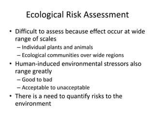 Ecological Risk Assessment
• Difficult to assess because effect occur at wide
range of scales
– Individual plants and animals
– Ecological communities over wide regions
• Human-induced environmental stressors also
range greatly
– Good to bad
– Acceptable to unacceptable
• There is a need to quantify risks to the
environment
 