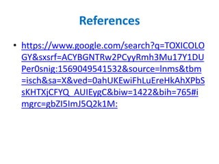 References
• https://www.google.com/search?q=TOXICOLO
GY&sxsrf=ACYBGNTRw2PCyyRmh3Mu17Y1DU
Per0snig:1569049541532&source=lnms&tbm
=isch&sa=X&ved=0ahUKEwiFhLuEreHkAhXPbS
sKHTXjCFYQ_AUIEygC&biw=1422&bih=765#i
mgrc=gbZI5ImJ5Q2k1M:
 