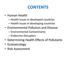 CONTENTS
• Human Health
– Health issues in developed countries
– Health issues in developing countries
• Environmental Pollution and Disease
– Environmental Contaminants
– Endocrine Disrupters
• Determining Health Effects of Pollutants
• Ecotoxicology
• Risk Assessment
 