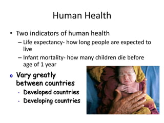 Human Health
• Two indicators of human health
– Life expectancy- how long people are expected to
live
– Infant mortality- how many children die before
age of 1 year
o Vary greatly
between countries
• Developed countries
• Developing countries
 