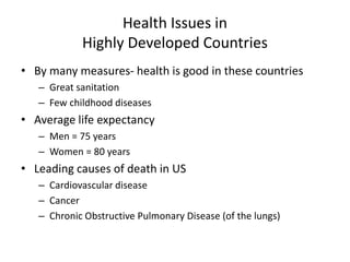 Health Issues in
Highly Developed Countries
• By many measures- health is good in these countries
– Great sanitation
– Few childhood diseases
• Average life expectancy
– Men = 75 years
– Women = 80 years
• Leading causes of death in US
– Cardiovascular disease
– Cancer
– Chronic Obstructive Pulmonary Disease (of the lungs)
 