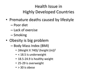 Health Issue in
Highly Developed Countries
• Premature deaths caused by lifestyle
– Poor diet
– Lack of exercise
– Smoking
• Obesity is big problem
– Body Mass Index (BMI)
• (Weight X 740)/ (height (in))2
• < 18.5 is underweight
• 18.5-24.9 is healthy weight
• 25-29 is overweight
• > 30 is obese
 