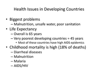 Health Issues in Developing Countries
• Biggest problems
– Malnutrition, unsafe water, poor sanitation
• Life Expectancy
– Overall is 65 years
– Very poorest developing countries = 45 years
• Most of these countries have high AIDS epidemics
• Childhood mortality is high (18% of deaths)
– Diarrheal diseases
– Malnutrition
– Malaria
– AIDS/HIV
 