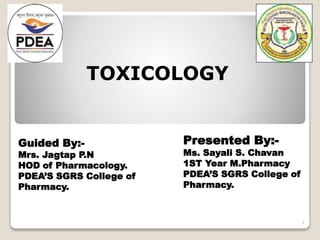 TOXICOLOGY
Presented By:-
Ms. Sayali S. Chavan
1ST Year M.Pharmacy
PDEA’S SGRS College of
Pharmacy.
Guided By:-
Mrs. Jagtap P.N
HOD of Pharmacology.
PDEA’S SGRS College of
Pharmacy.
1
 