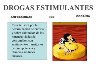 DROGAS ESTIMULANTES 
ANFETAMINAS 
Característica por la 
determinación de euforia 
y sobre valoración de las 
potencialidades del 
consumidor, con 
sentimientos transitorios 
de omnipotencia y 
efímeras actitudes 
audaces. 
COCAÍNA 
ICE 
 