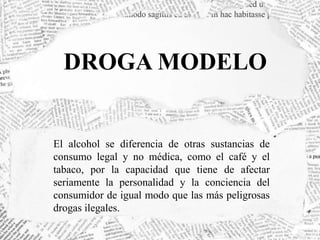 DROGA MODELO 
El alcohol se diferencia de otras sustancias de 
consumo legal y no médica, como el café y el 
tabaco, por la capacidad que tiene de afectar 
seriamente la personalidad y la conciencia del 
consumidor de igual modo que las más peligrosas 
drogas ilegales. 
 