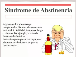 Síndrome de Abstinencia 
Algunos de los síntomas que 
comparten los distintos síndromes son 
ansiedad, irritabilidad, insomnio, fatiga 
o náuseas. Por ejemplo, la retirada 
brusca de barbitúricos o 
benzodiazepinas puede dar lugar a un 
síndrome de abstinencia de graves 
consecuencias. 
 