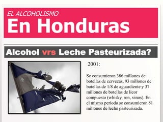 EL ALCOHOLISMO 
En Honduras 
Alcohol vrs Leche Pasteurizada? 
2001: 
Se consumieron 386 millones de 
botellas de cervezas, 93 millones de 
botellas de 1/8 de aguardiente y 37 
millones de botellas de licor 
compuesto (whisky, ron, vinos). En 
el mismo período se consumieron 81 
millones de leche pasteurizada. 
 
