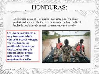 HONDURAS: 
El consumo de alcohol se da por igual entre ricos y pobres, 
profesionales y analfabetos, y en la sociedad de hoy resalta el 
hecho de que las mujeres están consumiendo más alcohol 
 