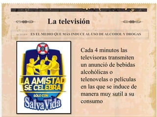 La televisión 
ES EL MEDIO QUE MÁS INDUCE AL USO DE ALCOHOL Y DROGAS 
Cada 4 minutos las 
televisoras transmiten 
un anunció de bebidas 
alcohólicas o 
telenovelas o películas 
en las que se induce de 
manera muy sutil a su 
consumo 
 