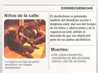 CONSECUENCIAS 
Niños de la calle: 
El alcoholismo es generador 
también del abandono escolar a 
temprana edad, mal uso del tiempo 
de los niños y adolescentes y de la 
vagancia juvenil, debido al 
descuido de que son objeto por 
parte de sus padres alcohólicos. 
Muertes: 
6 DE CADA 8 MUERTES 
VIOLENTAS SE RELACIONAN 
La mayoría son hijos de padres CON EL USO DE ALCOHOL. 
alcohólicos, con hogares 
desintegrados. 
 