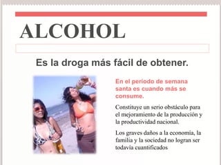 ALCOHOL 
Es la droga más fácil de obtener. 
En el período de semana 
santa es cuando más se 
consume. 
Constituye un serio obstáculo para 
el mejoramiento de la producción y 
la productividad nacional. 
Los graves daños a la economía, la 
familia y la sociedad no logran ser 
todavía cuantificados 
 